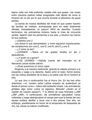 tejano cada vez más profundo, estaba más que guapa. Las cosas
entre nosotros podrían haber progresado más rápido de como lo
hicieron de no ser por lo que ocurrió durante el descanso de aquel
partido.
La banda de música desfilaba del modo en que suelen hacerlo
las bandas de instituto, acompasada pero sin estar totalmente
afinada, trompeteando un popurrí difícil de descifrar. Cuando
terminaron, las animadoras trotaron hasta la línea de cincuenta
yardas, dejaron caer los pompones a sus pies, y situaron las manos
en sus caderas.
—¡Dadnos una L!
Les dimos lo que demandaban, y como siguieron importunando,
las complacimos con una E, una O, una N, otra E y una S.
—¿Y cómo se lee?
—¡LEONES! —Todos en las gradas locales en pie y
aplaudiendo.
—¿Y quién va a ganar?
—¡LOS LEONES! —Habida cuenta del marcador en el
descanso, pocas dudas cabían.
—¡Pues queremos oír cómo rugís!
Rugimos a la manera tradicional, girando la cabeza primero a la
izquierda y luego a la derecha. Sadie echó el resto: formó bocina
con las manos alrededor de la boca y la coleta voló de un hombro al
otro.
Lo que vino a continuación fue el Hurra Jim. En los tres años
anteriores —sí, nuestro señor LaDue empezó de quaterback ya
desde el primer curso— había sido bastante simple. Las animadoras
gritaban algo como «¡Que os oigamos, Manada! ¿Quién es el
capitán de nuestro equipo?». Y la afición de casa bramaba «¡JIM!
¡JIM! ¡JIM!». A continuación, las animadoras ejecutaban varias
volteretas y luego abandonaban el campo para que la banda del otro
equipo pudiera desfilar y tocar una o dos piezas. Ese año, sin
embargo, posiblemente en honor de la temporada de despedida de
Jim, los vítores se habían modificado.
 