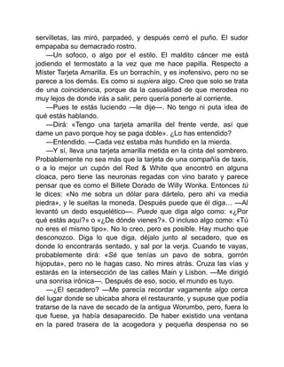 servilletas, las miró, parpadeó, y después cerró el puño. El sudor
empapaba su demacrado rostro.
—Un sofoco, o algo por el estilo. El maldito cáncer me está
jodiendo el termostato a la vez que me hace papilla. Respecto a
Míster Tarjeta Amarilla. Es un borrachín, y es inofensivo, pero no se
parece a los demás. Es como si supiera algo. Creo que solo se trata
de una coincidencia, porque da la casualidad de que merodea no
muy lejos de donde irás a salir, pero quería ponerte al corriente.
—Pues te estás luciendo —le dije—. No tengo ni puta idea de
qué estás hablando.
—Dirá: «Tengo una tarjeta amarilla del frente verde, así que
dame un pavo porque hoy se paga doble». ¿Lo has entendido?
—Entendido. —Cada vez estaba más hundido en la mierda.
—Y sí, lleva una tarjeta amarilla metida en la cinta del sombrero.
Probablemente no sea más que la tarjeta de una compañía de taxis,
o a lo mejor un cupón del Red & White que encontró en alguna
cloaca, pero tiene las neuronas regadas con vino barato y parece
pensar que es como el Billete Dorado de Willy Wonka. Entonces tú
le dices: «No me sobra un dólar para dártelo, pero ahí va media
piedra», y le sueltas la moneda. Después puede que él diga… —Al
levantó un dedo esquelético—. Puede que diga algo como: «¿Por
qué estás aquí?» o «¿De dónde vienes?». O incluso algo como: «Tú
no eres el mismo tipo». No lo creo, pero es posible. Hay mucho que
desconozco. Diga lo que diga, déjalo junto al secadero, que es
donde lo encontrarás sentado, y sal por la verja. Cuando te vayas,
probablemente dirá: «Sé que tenías un pavo de sobra, gorrón
hijoputa», pero no le hagas caso. No mires atrás. Cruza las vías y
estarás en la intersección de las calles Main y Lisbon. —Me dirigió
una sonrisa irónica—. Después de eso, socio, el mundo es tuyo.
—¿El secadero? —Me parecía recordar vagamente algo cerca
del lugar donde se ubicaba ahora el restaurante, y supuse que podía
tratarse de la nave de secado de la antigua Worumbo, pero, fuera lo
que fuese, ya había desaparecido. De haber existido una ventana
en la pared trasera de la acogedora y pequeña despensa no se
 
