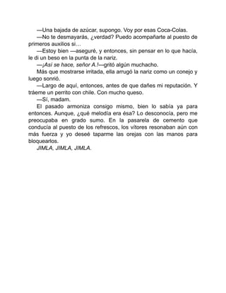 —Una bajada de azúcar, supongo. Voy por esas Coca-Colas.
—No te desmayarás, ¿verdad? Puedo acompañarte al puesto de
primeros auxilios si…
—Estoy bien —aseguré, y entonces, sin pensar en lo que hacía,
le di un beso en la punta de la nariz.
—¡Así se hace, señor A.!—gritó algún muchacho.
Más que mostrarse irritada, ella arrugó la nariz como un conejo y
luego sonrió.
—Largo de aquí, entonces, antes de que dañes mi reputación. Y
tráeme un perrito con chile. Con mucho queso.
—Sí, madam.
El pasado armoniza consigo mismo, bien lo sabía ya para
entonces. Aunque, ¿qué melodía era ésa? Lo desconocía, pero me
preocupaba en grado sumo. En la pasarela de cemento que
conducía al puesto de los refrescos, los vítores resonaban aún con
más fuerza y yo deseé taparme las orejas con las manos para
bloquearlos.
JIMLA, JIMLA, JIMLA.
 