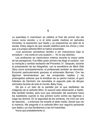 1
La asamblea in memóriam se celebró al final del primer día del
nuevo curso escolar, y si el éxito puede medirse en pañuelos
húmedos, la exposición que Sadie y yo preparamos se salió de la
escala. Estoy seguro de que resultó catártica para los chicos y creo
que a la propia señorita Mimi le habría encantado.
«Las personas sarcásticas tienden a ser malvaviscos bajo la
armadura —me contó en una ocasión—. Yo no soy distinta».
Los profesores se mantuvieron enteros durante la mayor parte
de los panegíricos. Fue Mike quien primero les llegó al corazón, con
su tranquila y sentida recitación del Proverbio 31. Después, durante
la presentación de las fotografías, con la sensiblería de West Side
Story como acompañamiento, el profesorado también se derrumbó.
Encontré particularmente gracioso al entrenador Borman. Con las
lágrimas derramándose por las enrojecidas mejillas y los
prolongados sollozos que le brotaban de su pecho macizo, el gurú
futbolero de Denholm me recordaba al segundo pato de dibujos
animados favorito de todo el mundo, Baby Huey.
De pie a un lado de la pantalla por la que desfilaban las
imágenes de la señorita Mimi, le susurré esta observación a Sadie.
Ella también lloraba, pero tuvo que retroceder del escenario hacia
los bastidores cuando la risa primero luchó contra las lágrimas y
luego las dominó. En la seguridad de las sombras, me miró con aire
de reproche… y entonces me enseñó el dedo medio. Decidí que me
lo merecía. Me pregunté si la señorita Mimi aún seguiría pensando
que Sadie y yo nos llevábamos a las mil maravillas.
Intuía que probablemente sí.
 