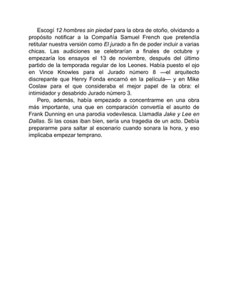 Escogí 12 hombres sin piedad para la obra de otoño, olvidando a
propósito notificar a la Compañía Samuel French que pretendía
retitular nuestra versión como El jurado a fin de poder incluir a varias
chicas. Las audiciones se celebrarían a finales de octubre y
empezaría los ensayos el 13 de noviembre, después del último
partido de la temporada regular de los Leones. Había puesto el ojo
en Vince Knowles para el Jurado número 8 —el arquitecto
discrepante que Henry Fonda encarnó en la película— y en Mike
Coslaw para el que consideraba el mejor papel de la obra: el
intimidador y desabrido Jurado número 3.
Pero, además, había empezado a concentrarme en una obra
más importante, una que en comparación convertía el asunto de
Frank Dunning en una parodia vodevilesca. Llamadla Jake y Lee en
Dallas. Si las cosas iban bien, sería una tragedia de un acto. Debía
prepararme para saltar al escenario cuando sonara la hora, y eso
implicaba empezar temprano.
 