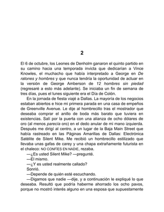 2
El 6 de octubre, los Leones de Denholm ganaron el quinto partido en
su camino hacia una temporada invicta que dedicarían a Vince
Knowles, el muchacho que había interpretado a George en De
ratones y hombres y que nunca tendría la oportunidad de actuar en
la versión de George Amberson de 12 hombres sin piedad
(regresaré a esto más adelante). Se iniciaba un fin de semana de
tres días, pues el lunes siguiente era el Día de Colón.
En la jornada de fiesta viajé a Dallas. La mayoría de los negocios
estaban abiertos e hice mi primera parada en una casa de empeños
de Greenville Avenue. Le dije al hombrecillo tras el mostrador que
deseaba comprar el anillo de boda más barato que tuviera en
existencias. Salí por la puerta con una alianza de ocho dólares de
oro (al menos parecía oro) en el dedo anular de mi mano izquierda.
Después me dirigí al centro, a un lugar de la Baja Main Street que
había rastreado en las Páginas Amarillas de Dallas: Electrónica
Satélite de Silent Mike. Me recibió un hombrecillo estilizado que
llevaba unas gafas de carey y una chapa extrañamente futurista en
el chaleco: NO CONFÍES EN NADIE, rezaba.
—¿Es usted Silent Mike? —pregunté.
—El mismo.
—¿Y es usted realmente callado?
Sonrió.
—Depende de quién esté escuchando.
—Digamos que nadie —dije, y a continuación le expliqué lo que
deseaba. Resultó que podría haberme ahorrado los ocho pavos,
porque no mostró interés alguno en una esposa que supuestamente
 