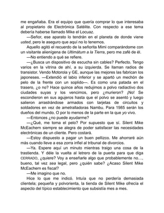 me engañaba. Era el equipo que quería comprar lo que interesaba
al propietario de Electrónica Satélite. Con respecto a ese tema
debería haberse llamado Mike el Locuaz.
—Señor, ese aparato lo tendrán en el planeta de donde viene
usted, pero le aseguro que aquí no lo tenemos.
Aquello agitó el recuerdo de la señorita Mimi comparándome con
un visitante alienígena de Ultimátum a la Tierra, pero me zafé de él.
—No entiendo a qué se refiere.
—¿Busca un dispositivo de escucha sin cables? Perfecto. Tengo
varios en la vitrina de ahí, a su izquierda. Se llaman radios de
transistor. Vendo Motorola y GE, aunque las mejores las fabrican los
japoneses. —Extendió el labio inferior y se apartó un mechón de
pelo de la frente con un soplido—. Es como una patada en el
trasero, ¿o no? Hace quince años redujimos a polvo radiactivo dos
ciudades suyas y los vencimos, pero ¿murieron? ¡No! Se
escondieron en sus agujeros hasta que el polvo se asentó y luego
salieron arrastrándose armados con tarjetas de circuitos y
soldadores en vez de ametralladoras Nambu. Para 1985 serán los
dueños del mundo. O por lo menos de la parte en la que yo vivo.
—Entonces ¿no puede ayudarme?
—¿Qué, me toma el pelo? Por supuesto que sí. Silent Mike
McEachern siempre se alegra de poder satisfacer las necesidades
electrónicas de un cliente. Pero costará.
—Estoy dispuesto a pagar un buen pellizco. Me ahorraré aún
más cuando lleve a esa zorra infiel al tribunal de divorcios.
—Ya. Espere aquí un minuto mientras traigo una cosa de la
trastienda. Y déle la vuelta al letrero de la puerta para que diga
CERRADO, ¿quiere? Voy a enseñarle algo que probablemente no…,
bueno, tal vez sea legal, pero ¿quién sabe? ¿Acaso Silent Mike
McEachern es fiscal?
—Me imagino que no.
Hice lo que me indicó. Intuía que no perdería demasiada
clientela; pequeña y polvorienta, la tienda de Silent Mike ofrecía el
aspecto del típico establecimiento que subsistía mes a mes.
 