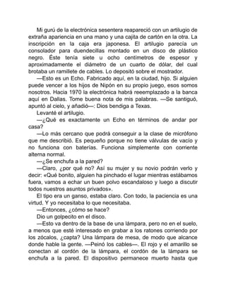 Mi gurú de la electrónica sesentera reapareció con un artilugio de
extraña apariencia en una mano y una cajita de cartón en la otra. La
inscripción en la caja era japonesa. El artilugio parecía un
consolador para duendecillas montado en un disco de plástico
negro. Éste tenía siete u ocho centímetros de espesor y
aproximadamente el diámetro de un cuarto de dólar, del cual
brotaba un ramillete de cables. Lo depositó sobre el mostrador.
—Esto es un Echo. Fabricado aquí, en la ciudad, hijo. Si alguien
puede vencer a los hijos de Nipón en su propio juego, esos somos
nosotros. Hacia 1970 la electrónica habrá reeemplazado a la banca
aquí en Dallas. Tome buena nota de mis palabras. —Se santiguó,
apuntó al cielo, y añadió—: Dios bendiga a Texas.
Levanté el artilugio.
—¿Qué es exactamente un Echo en términos de andar por
casa?
—Lo más cercano que podrá conseguir a la clase de micrófono
que me describió. Es pequeño porque no tiene válvulas de vacío y
no funciona con baterías. Funciona simplemente con corriente
alterna normal.
—¿Se enchufa a la pared?
—Claro, ¿por qué no? Así su mujer y su novio podrán verlo y
decir: «Qué bonito, alguien ha pinchado el lugar mientras estábamos
fuera, vamos a echar un buen polvo escandaloso y luego a discutir
todos nuestros asuntos privados».
El tipo era un ganso, estaba claro. Con todo, la paciencia es una
virtud. Y yo necesitaba lo que necesitaba.
—Entonces, ¿cómo se hace?
Dio un golpecito en el disco.
—Esto va dentro de la base de una lámpara, pero no en el suelo,
a menos que esté interesado en grabar a los ratones corriendo por
los zócalos, ¿capta? Una lámpara de mesa, de modo que alcance
donde hable la gente. —Peinó los cables—. El rojo y el amarillo se
conectan al cordón de la lámpara, el cordón de la lámpara se
enchufa a la pared. El dispositivo permanece muerto hasta que
 