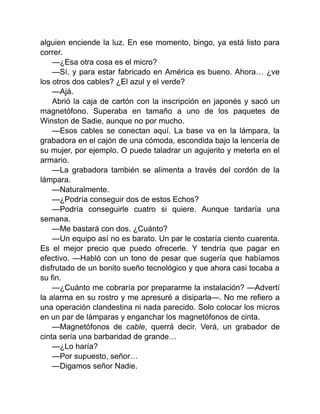 alguien enciende la luz. En ese momento, bingo, ya está listo para
correr.
—¿Esa otra cosa es el micro?
—Sí, y para estar fabricado en América es bueno. Ahora… ¿ve
los otros dos cables? ¿El azul y el verde?
—Ajá.
Abrió la caja de cartón con la inscripción en japonés y sacó un
magnetófono. Superaba en tamaño a uno de los paquetes de
Winston de Sadie, aunque no por mucho.
—Esos cables se conectan aquí. La base va en la lámpara, la
grabadora en el cajón de una cómoda, escondida bajo la lencería de
su mujer, por ejemplo. O puede taladrar un agujerito y meterla en el
armario.
—La grabadora también se alimenta a través del cordón de la
lámpara.
—Naturalmente.
—¿Podría conseguir dos de estos Echos?
—Podría conseguirle cuatro si quiere. Aunque tardaría una
semana.
—Me bastará con dos. ¿Cuánto?
—Un equipo así no es barato. Un par le costaría ciento cuarenta.
Es el mejor precio que puedo ofrecerle. Y tendría que pagar en
efectivo. —Habló con un tono de pesar que sugería que habíamos
disfrutado de un bonito sueño tecnológico y que ahora casi tocaba a
su fin.
—¿Cuánto me cobraría por prepararme la instalación? —Advertí
la alarma en su rostro y me apresuré a disiparla—. No me refiero a
una operación clandestina ni nada parecido. Solo colocar los micros
en un par de lámparas y enganchar los magnetófonos de cinta.
—Magnetófonos de cable, querrá decir. Verá, un grabador de
cinta sería una barbaridad de grande…
—¿Lo haría?
—Por supuesto, señor…
—Digamos señor Nadie.
 