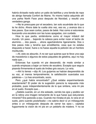 habría divisado nada salvo un patio de ladrillos y una tienda de ropa
de abrigo llamada Confort de Maine. Yo mismo había adquirido allí
una parka North Face poco después de Navidad, y resultó una
verdadera ganga.
—No te preocupes por el secadero, tan solo acuérdate de lo que
te he dicho. Ahora date la vuelta otra vez, eso es, y avanza dos o
tres pasos. Que sean cortos, pasos de bebé. Haz como si estuvieras
buscando una escalera con las luces apagadas, con cuidado.
Hice lo que pedía, sintiéndome como el mayor imbécil del
mundo. Un paso… bajando la cabeza para evitar rozar el techo de
aluminio…, dos pasos…, ahora agachándome ligeramente. Dos o
tres pasos más y tendría que arrodillarme, cosa que no estaba
dispuesto a hacer, fuera o no fuese aquella la petición de un hombre
moribundo.
—Al, esto es absurdo. A no ser que quieras que te lleve una caja
de macedonia o algunos de estos paquetes de gelatina, aquí no hay
nada que…
Entonces fue cuando mi pie descendió, de modo similar a
cuando empiezas a bajar un tramo de escalera. Excepto que seguía
pisando firmemente el suelo de linóleo gris oscuro. Lo veía.
—Ahí lo tienes —dijo Al. Los guijarros se habían desprendido de
su voz, al menos temporalmente; la satisfacción suavizaba sus
palabras—. Lo has encontrado, socio.
Pero ¿qué había encontrado? ¿Qué estaba experimentando
exactamente? El poder de la sugestión parecía la respuesta más
probable, pues independientemente de lo que sintiera, veía mi pie
en el suelo. Excepto que…
¿Sabéis cuando, en un día soleado, cerráis los ojos y podéis ver
en la retina una imagen remanente de lo que fuese que estuvierais
mirando? Era parecido a eso. Cuando me miraba el pie, lo veía en el
suelo, pero cuando pestañeaba —no sabría decir si un milisegundo
antes o un milisegundo después de cerrar los ojos—, captaba
fugazmente la visión de mi pie en un peldaño de madera. Y no se
 