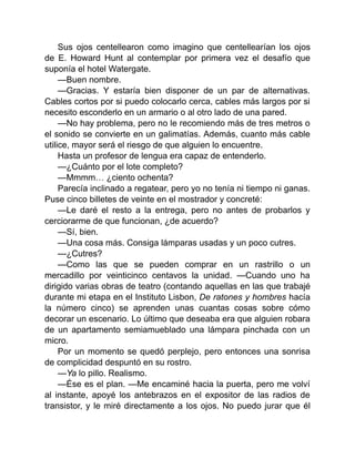 Sus ojos centellearon como imagino que centellearían los ojos
de E. Howard Hunt al contemplar por primera vez el desafío que
suponía el hotel Watergate.
—Buen nombre.
—Gracias. Y estaría bien disponer de un par de alternativas.
Cables cortos por si puedo colocarlo cerca, cables más largos por si
necesito esconderlo en un armario o al otro lado de una pared.
—No hay problema, pero no le recomiendo más de tres metros o
el sonido se convierte en un galimatías. Además, cuanto más cable
utilice, mayor será el riesgo de que alguien lo encuentre.
Hasta un profesor de lengua era capaz de entenderlo.
—¿Cuánto por el lote completo?
—Mmmm… ¿ciento ochenta?
Parecía inclinado a regatear, pero yo no tenía ni tiempo ni ganas.
Puse cinco billetes de veinte en el mostrador y concreté:
—Le daré el resto a la entrega, pero no antes de probarlos y
cerciorarme de que funcionan, ¿de acuerdo?
—Sí, bien.
—Una cosa más. Consiga lámparas usadas y un poco cutres.
—¿Cutres?
—Como las que se pueden comprar en un rastrillo o un
mercadillo por veinticinco centavos la unidad. —Cuando uno ha
dirigido varias obras de teatro (contando aquellas en las que trabajé
durante mi etapa en el Instituto Lisbon, De ratones y hombres hacía
la número cinco) se aprenden unas cuantas cosas sobre cómo
decorar un escenario. Lo último que deseaba era que alguien robara
de un apartamento semiamueblado una lámpara pinchada con un
micro.
Por un momento se quedó perplejo, pero entonces una sonrisa
de complicidad despuntó en su rostro.
—Ya lo pillo. Realismo.
—Ése es el plan. —Me encaminé hacia la puerta, pero me volví
al instante, apoyé los antebrazos en el expositor de las radios de
transistor, y le miré directamente a los ojos. No puedo jurar que él
 