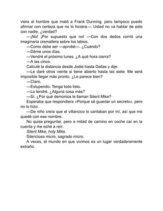 viera al hombre que mató a Frank Dunning, pero tampoco puedo
afirmar con certeza que no lo hiciera—. Usted no va hablar de esto
con nadie, ¿verdad?
—¡No! ¡Por supuesto que no! —Con dos dedos corrió una
imaginaria cremallera sobre los labios.
—Como debe ser —aprobé—. ¿Cuándo?
—Déme unos días.
—Vendré el próximo lunes. ¿A qué hora cierra?
—A las cinco.
Calculé la distancia desde Jodie hasta Dallas y dije:
—Le daré otros veinte si tiene abierto hasta las siete. Me será
imposible llegar más pronto. ¿Le parece bien?
—Claro.
—Estupendo. Tenga todo listo.
—Lo tendré. ¿Alguna cosa más?
—Sí. ¿Por qué demonios le llaman Silent Mike?
Esperaba que respondiera «Porque sé guardar un secreto», pero
no lo hizo.
—De niño creía que el villancico lo cantaban por mí, así que me
quedé con ese nombre.
No quise preguntar, pero a mitad de camino en coche caí en la
cuenta y me eché a reír.
Silent Mike, holy Mike.
Silencioso micro, sagrado micro.
A veces, el mundo en que vivimos es un lugar verdaderamente
extraño.
 