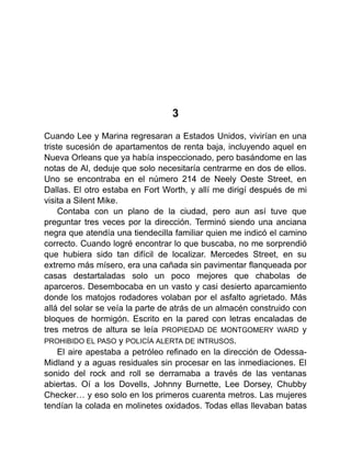 3
Cuando Lee y Marina regresaran a Estados Unidos, vivirían en una
triste sucesión de apartamentos de renta baja, incluyendo aquel en
Nueva Orleans que ya había inspeccionado, pero basándome en las
notas de Al, deduje que solo necesitaría centrarme en dos de ellos.
Uno se encontraba en el número 214 de Neely Oeste Street, en
Dallas. El otro estaba en Fort Worth, y allí me dirigí después de mi
visita a Silent Mike.
Contaba con un plano de la ciudad, pero aun así tuve que
preguntar tres veces por la dirección. Terminó siendo una anciana
negra que atendía una tiendecilla familiar quien me indicó el camino
correcto. Cuando logré encontrar lo que buscaba, no me sorprendió
que hubiera sido tan difícil de localizar. Mercedes Street, en su
extremo más mísero, era una cañada sin pavimentar flanqueada por
casas destartaladas solo un poco mejores que chabolas de
aparceros. Desembocaba en un vasto y casi desierto aparcamiento
donde los matojos rodadores volaban por el asfalto agrietado. Más
allá del solar se veía la parte de atrás de un almacén construido con
bloques de hormigón. Escrito en la pared con letras encaladas de
tres metros de altura se leía PROPIEDAD DE MONTGOMERY WARD y
PROHIBIDO EL PASO y POLICÍA ALERTA DE INTRUSOS.
El aire apestaba a petróleo refinado en la dirección de Odessa-
Midland y a aguas residuales sin procesar en las inmediaciones. El
sonido del rock and roll se derramaba a través de las ventanas
abiertas. Oí a los Dovells, Johnny Burnette, Lee Dorsey, Chubby
Checker… y eso solo en los primeros cuarenta metros. Las mujeres
tendían la colada en molinetes oxidados. Todas ellas llevaban batas
 