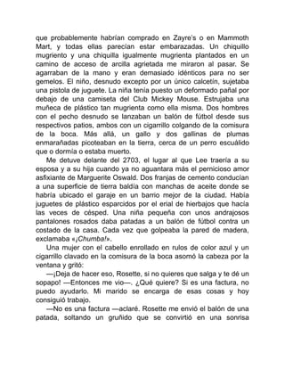 que probablemente habrían comprado en Zayre’s o en Mammoth
Mart, y todas ellas parecían estar embarazadas. Un chiquillo
mugriento y una chiquilla igualmente mugrienta plantados en un
camino de acceso de arcilla agrietada me miraron al pasar. Se
agarraban de la mano y eran demasiado idénticos para no ser
gemelos. El niño, desnudo excepto por un único calcetín, sujetaba
una pistola de juguete. La niña tenía puesto un deformado pañal por
debajo de una camiseta del Club Mickey Mouse. Estrujaba una
muñeca de plástico tan mugrienta como ella misma. Dos hombres
con el pecho desnudo se lanzaban un balón de fútbol desde sus
respectivos patios, ambos con un cigarrillo colgando de la comisura
de la boca. Más allá, un gallo y dos gallinas de plumas
enmarañadas picoteaban en la tierra, cerca de un perro escuálido
que o dormía o estaba muerto.
Me detuve delante del 2703, el lugar al que Lee traería a su
esposa y a su hija cuando ya no aguantara más el pernicioso amor
asfixiante de Marguerite Oswald. Dos franjas de cemento conducían
a una superficie de tierra baldía con manchas de aceite donde se
habría ubicado el garaje en un barrio mejor de la ciudad. Había
juguetes de plástico esparcidos por el erial de hierbajos que hacía
las veces de césped. Una niña pequeña con unos andrajosos
pantalones rosados daba patadas a un balón de fútbol contra un
costado de la casa. Cada vez que golpeaba la pared de madera,
exclamaba «¡Chumba!».
Una mujer con el cabello enrollado en rulos de color azul y un
cigarrillo clavado en la comisura de la boca asomó la cabeza por la
ventana y gritó:
—¡Deja de hacer eso, Rosette, si no quieres que salga y te dé un
sopapo! —Entonces me vio—. ¿Qué quiere? Si es una factura, no
puedo ayudarlo. Mi marido se encarga de esas cosas y hoy
consiguió trabajo.
—No es una factura —aclaré. Rosette me envió el balón de una
patada, soltando un gruñido que se convirtió en una sonrisa
 