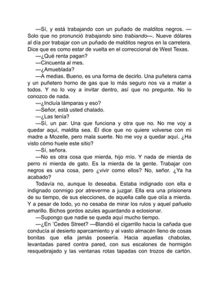 —Sí, y está trabajando con un puñado de malditos negros. —
Solo que no pronunció trabajando sino trabiando—. Nueve dólares
al día por trabajar con un puñado de malditos negros en la carretera.
Dice que es como estar de vuelta en el correccional de West Texas.
—¿Qué renta pagan?
—Cincuenta al mes.
—¿Amueblada?
—A medias. Bueno, es una forma de decirlo. Una puñetera cama
y un puñetero horno de gas que lo más seguro nos va a matar a
todos. Y no lo voy a invitar dentro, así que no pregunte. No lo
conozco de nada.
—¿Incluía lámparas y eso?
—Señor, está usted chalado.
—¿Las tenía?
—Sí, un par. Una que funciona y otra que no. No me voy a
quedar aquí, maldita sea. Él dice que no quiere volverse con mi
madre a Mozelle, pero mala suerte. No me voy a quedar aquí. ¿Ha
visto cómo huele este sitio?
—Sí, señora.
—No es otra cosa que mierda, hijo mío. Y nada de mierda de
perro ni mierda de gato. Es la mierda de la gente. Trabajar con
negros es una cosa, pero ¿vivir como ellos? No, señor. ¿Ya ha
acabado?
Todavía no, aunque lo deseaba. Estaba indignado con ella e
indignado conmigo por atreverme a juzgar. Ella era una prisionera
de su tiempo, de sus elecciones, de aquella calle que olía a mierda.
Y a pesar de todo, yo no cesaba de mirar los rulos y aquel pañuelo
amarillo. Bichos gordos azules aguardando a eclosionar.
—Supongo que nadie se queda aquí mucho tiempo.
—¿En ’Cedes Street? —Blandió el cigarrillo hacia la cañada que
conducía al desierto aparcamiento y al vasto almacén lleno de cosas
bonitas que ella jamás poseería. Hacia aquellas chabolas,
levantadas pared contra pared, con sus escalones de hormigón
resquebrajado y las ventanas rotas tapadas con trozos de cartón.
 