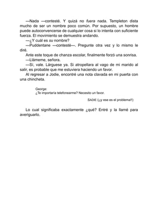 —Nada —contesté. Y quizá no fuera nada. Templeton dista
mucho de ser un nombre poco común. Por supuesto, un hombre
puede autoconvencerse de cualquier cosa si lo intenta con suficiente
fuerza. El movimiento se demuestra andando.
—¿Y cuál es su nombre?
—Puddentane —contesté—. Pregunte otra vez y lo mismo le
diré.
Ante este toque de chanza escolar, finalmente forzó una sonrisa.
—Llámeme, señora.
—Sí, vale. Lárguese ya. Si atropellara al vago de mi marido al
salir, es probable que me estuviera haciendo un favor.
Al regresar a Jodie, encontré una nota clavada en mi puerta con
una chincheta.
George:
¿Te importaría telefonearme? Necesito un favor.
SADIE (¡¡y ese es el problema!!)
Lo cual significaba exactamente ¿qué? Entré y la llamé para
averiguarlo.
 