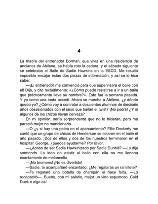 4
La madre del entrenador Borman, que vivía en una residencia de
ancianos de Abilene, se había roto la cadera, y el sábado siguiente
se celebraba el Baile de Sadie Hawkins en la ESCD. Me resultó
imposible encajar estas dos piezas de información, y así se lo hice
saber.
—¡El entrenador me convenció para que supervisara el baile con
él! Dijo, y cito textualmente: «¿Cómo puede resistirse a ir a un baile
que prácticamente lleva su nombre?». Esto fue la semana pasada.
Y yo como una tonta accedí. Ahora se marcha a Abilene, ¿y dónde
quedo yo? ¿Cómo voy a controlar a doscientos alumnos de dieciséis
años obsesionados con el sexo que bailan el twist? ¡No podré! ¿Y si
algunos de los chicos llevan cerveza?
En mi opinión, sería sorprendente que no lo hicieran, pero me
pareció mejor no mencionarlo.
—O ¿y si hay una pelea en el aparcamiento? Ellie Dockerty me
contó que un grupo de chicos de Henderson se colaron en el baile el
año pasado. ¡Dos de ellos y dos de los nuestros terminaron en el
hospital! George, ¿puedes ayudarme? Por favor.
—¿Acabo de ser Sadie Hawkinizado por Sadie Dunhill? —Lo dije
sonriendo. La idea de asistir al baile con ella no me llenaba
exactamente de melancolía.
—¡No bromees! ¡No es divertido!
—Sadie, te acompañaré encantado. ¿Me regalarás un ramillete?
—Te regalaré una botella de champán si hace falta. —Lo
recapacitó—. Bueno, con mi salario, mejor un vino espumoso. Cold
Duck o algo así.
 