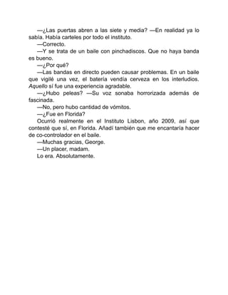 —¿Las puertas abren a las siete y media? —En realidad ya lo
sabía. Había carteles por todo el instituto.
—Correcto.
—Y se trata de un baile con pinchadiscos. Que no haya banda
es bueno.
—¿Por qué?
—Las bandas en directo pueden causar problemas. En un baile
que vigilé una vez, el batería vendía cerveza en los interludios.
Aquello sí fue una experiencia agradable.
—¿Hubo peleas? —Su voz sonaba horrorizada además de
fascinada.
—No, pero hubo cantidad de vómitos.
—¿Fue en Florida?
Ocurrió realmente en el Instituto Lisbon, año 2009, así que
contesté que sí, en Florida. Añadí también que me encantaría hacer
de co-controlador en el baile.
—Muchas gracias, George.
—Un placer, madam.
Lo era. Absolutamente.
 