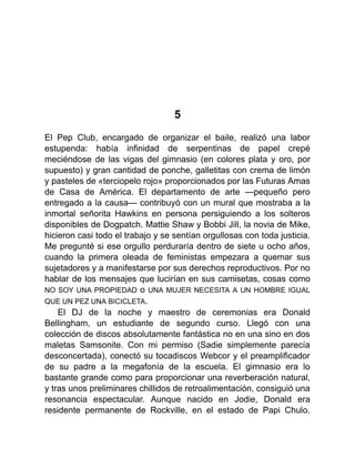 5
El Pep Club, encargado de organizar el baile, realizó una labor
estupenda: había infinidad de serpentinas de papel crepé
meciéndose de las vigas del gimnasio (en colores plata y oro, por
supuesto) y gran cantidad de ponche, galletitas con crema de limón
y pasteles de «terciopelo rojo» proporcionados por las Futuras Amas
de Casa de América. El departamento de arte —pequeño pero
entregado a la causa— contribuyó con un mural que mostraba a la
inmortal señorita Hawkins en persona persiguiendo a los solteros
disponibles de Dogpatch. Mattie Shaw y Bobbi Jill, la novia de Mike,
hicieron casi todo el trabajo y se sentían orgullosas con toda justicia.
Me pregunté si ese orgullo perduraría dentro de siete u ocho años,
cuando la primera oleada de feministas empezara a quemar sus
sujetadores y a manifestarse por sus derechos reproductivos. Por no
hablar de los mensajes que lucirían en sus camisetas, cosas como
NO SOY UNA PROPIEDAD o UNA MUJER NECESITA A UN HOMBRE IGUAL
QUE UN PEZ UNA BICICLETA.
El DJ de la noche y maestro de ceremonias era Donald
Bellingham, un estudiante de segundo curso. Llegó con una
colección de discos absolutamente fantástica no en una sino en dos
maletas Samsonite. Con mi permiso (Sadie simplemente parecía
desconcertada), conectó su tocadiscos Webcor y el preamplificador
de su padre a la megafonía de la escuela. El gimnasio era lo
bastante grande como para proporcionar una reverberación natural,
y tras unos preliminares chillidos de retroalimentación, consiguió una
resonancia espectacular. Aunque nacido en Jodie, Donald era
residente permanente de Rockville, en el estado de Papi Chulo.
 