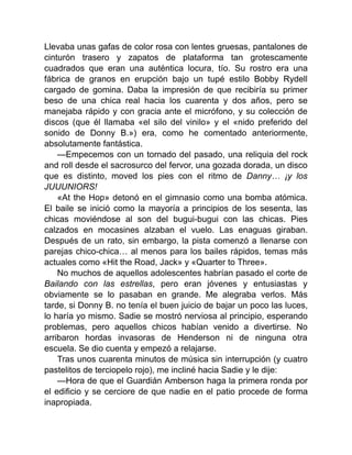 Llevaba unas gafas de color rosa con lentes gruesas, pantalones de
cinturón trasero y zapatos de plataforma tan grotescamente
cuadrados que eran una auténtica locura, tío. Su rostro era una
fábrica de granos en erupción bajo un tupé estilo Bobby Rydell
cargado de gomina. Daba la impresión de que recibiría su primer
beso de una chica real hacia los cuarenta y dos años, pero se
manejaba rápido y con gracia ante el micrófono, y su colección de
discos (que él llamaba «el silo del vinilo» y el «nido preferido del
sonido de Donny B.») era, como he comentado anteriormente,
absolutamente fantástica.
—Empecemos con un tornado del pasado, una reliquia del rock
and roll desde el sacrosurco del fervor, una gozada dorada, un disco
que es distinto, moved los pies con el ritmo de Danny… ¡y los
JUUUNIORS!
«At the Hop» detonó en el gimnasio como una bomba atómica.
El baile se inició como la mayoría a principios de los sesenta, las
chicas moviéndose al son del bugui-bugui con las chicas. Pies
calzados en mocasines alzaban el vuelo. Las enaguas giraban.
Después de un rato, sin embargo, la pista comenzó a llenarse con
parejas chico-chica… al menos para los bailes rápidos, temas más
actuales como «Hit the Road, Jack» y «Quarter to Three».
No muchos de aquellos adolescentes habrían pasado el corte de
Bailando con las estrellas, pero eran jóvenes y entusiastas y
obviamente se lo pasaban en grande. Me alegraba verlos. Más
tarde, si Donny B. no tenía el buen juicio de bajar un poco las luces,
lo haría yo mismo. Sadie se mostró nerviosa al principio, esperando
problemas, pero aquellos chicos habían venido a divertirse. No
arribaron hordas invasoras de Henderson ni de ninguna otra
escuela. Se dio cuenta y empezó a relajarse.
Tras unos cuarenta minutos de música sin interrupción (y cuatro
pastelitos de terciopelo rojo), me incliné hacia Sadie y le dije:
—Hora de que el Guardián Amberson haga la primera ronda por
el edificio y se cerciore de que nadie en el patio procede de forma
inapropiada.
 