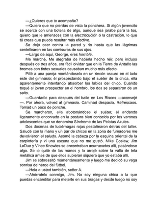 —¿Quieres que te acompañe?
—Quiero que no pierdas de vista la ponchera. Si algún jovencito
se acerca con una botella de algo, aunque sea jarabe para la tos,
quiero que le amenaces con la electrocución o la castración, lo que
tú creas que puede resultar más efectivo.
Se dejó caer contra la pared y rio hasta que las lágrimas
centellearon en las comisuras de sus ojos.
—Largo de aquí, George, eres horrible.
Me marché. Me alegraba de haberla hecho reír, pero incluso
después de tres años, era fácil olvidar que en la Tierra de Antaño las
bromas con tintes sexuales causaban mucho más efecto.
Pillé a una pareja montándoselo en un rincón oscuro en el lado
este del gimnasio; él prospectando bajo el suéter de la chica, ella
aparentemente intentando absorber los labios del chico. Cuando
toqué al joven prospector en el hombro, los dos se separaron de un
salto.
—Guardadlo para después del baile en Los Riscos —aconsejé
—. Por ahora, volved al gimnasio. Caminad despacio. Refrescaos.
Tomad un poco de ponche.
Se marcharon, ella abotonándose el suéter, él andando
ligeramente encorvado en la postura bien conocida por los varones
adolescentes que se denomina Síndrome de las Pelotas Azules.
Dos docenas de luciérnagas rojas pestañearon detrás del taller.
Saludé con la mano y un par de chicos en la zona de fumadores me
devolvieron el saludo. Asomé la cabeza por la esquina oriental de la
carpintería y vi una escena que no me gustó. Mike Coslaw, Jim
LaDue y Vince Knowles se encontraban acurrucados allí, pasándose
algo. Se lo quité de las manos y lo arrojé sobre la valla de tela
metálica antes de que ellos supieran siquiera que yo estaba allí.
Jim se sobresaltó momentáneamente y luego me dedicó su vaga
sonrisa de héroe del fútbol.
—Hola a usted también, señor A.
—Ahórratelo conmigo, Jim. No soy ninguna chica a la que
puedas encandilar para meterte en sus bragas y desde luego no soy
 