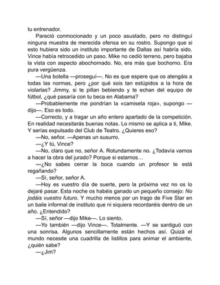 tu entrenador.
Pareció conmocionado y un poco asustado, pero no distinguí
ninguna muestra de merecida ofensa en su rostro. Supongo que si
esto hubiera sido un instituto importante de Dallas así habría sido.
Vince había retrocedido un paso. Mike no cedió terreno, pero bajaba
la vista con aspecto abochornado. No, era más que bochorno. Era
pura vergüenza.
—Una botella —proseguí—. No es que espere que os atengáis a
todas las normas, pero ¿por qué sois tan estúpidos a la hora de
violarlas? Jimmy, si te pillan bebiendo y te echan del equipo de
fútbol, ¿qué pasaría con tu beca en Alabama?
—Probablemente me pondrían la «camiseta roja», supongo —
dijo—. Eso es todo.
—Correcto, y a tragar un año entero apartado de la competición.
En realidad necesitarás buenas notas. Lo mismo se aplica a ti, Mike.
Y serías expulsado del Club de Teatro. ¿Quieres eso?
—No, señor. —Apenas un susurro.
—¿Y tú, Vince?
—No, claro que no, señor A. Rotundamente no. ¿Todavía vamos
a hacer la obra del jurado? Porque si estamos…
—¿No sabes cerrar la boca cuando un profesor te está
regañando?
—Sí, señor, señor A.
—Hoy es vuestro día de suerte, pero la próxima vez no os lo
dejaré pasar. Esta noche os habéis ganado un pequeño consejo: No
jodáis vuestro futuro. Y mucho menos por un trago de Five Star en
un baile informal de instituto que ni siquiera recordaréis dentro de un
año. ¿Entendido?
—Sí, señor —dijo Mike—. Lo siento.
—Yo también —dijo Vince—. Totalmente. —Y se santiguó con
una sonrisa. Algunos sencillamente están hechos así. Quizá el
mundo necesite una cuadrilla de listillos para animar el ambiente,
¿quién sabe?
—¿Jim?
 