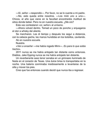 —Sí, señor —respondió—. Por favor, no se lo cuente a mi padre.
—No, esto queda entre nosotros. —Los miré uno a uno—.
Chicos, el año que viene en la facultad encontraréis multitud de
sitios donde beber. Pero no en nuestra escuela. ¿Me oís?
Esta vez contestaron «sí, señor» al unísono.
—Ahora volved dentro. Tomad un poco de ponche y enjuagaros
el olor a whisky del aliento.
Se marcharon. Les di tiempo y después los seguí a distancia,
con la cabeza gacha, las manos hundidas en los bolsillos, cavilando.
No en nuestra escuela.
Nuestra.
«Ven a enseñar —me había rogado Mimi—. Es para lo que estás
hecho».
2011 nunca se me había antojado tan distante como entonces.
Diablos, Jake Epping nunca se me había antojado tan distante.
Un reverberante saxo tenor sonaba en un gimnasio iluminado de
fiesta en el corazón de Texas. Una dulce brisa lo transportaba en la
noche. Una batería conminaba insidiosamente a levantarse de la
silla y mover los pies.
Creo que fue entonces cuando decidí que nunca iba a regresar.
 
