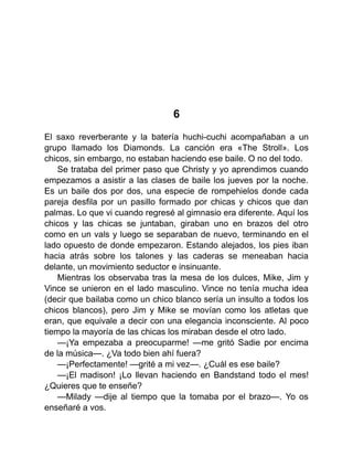 6
El saxo reverberante y la batería huchi-cuchi acompañaban a un
grupo llamado los Diamonds. La canción era «The Stroll». Los
chicos, sin embargo, no estaban haciendo ese baile. O no del todo.
Se trataba del primer paso que Christy y yo aprendimos cuando
empezamos a asistir a las clases de baile los jueves por la noche.
Es un baile dos por dos, una especie de rompehielos donde cada
pareja desfila por un pasillo formado por chicas y chicos que dan
palmas. Lo que vi cuando regresé al gimnasio era diferente. Aquí los
chicos y las chicas se juntaban, giraban uno en brazos del otro
como en un vals y luego se separaban de nuevo, terminando en el
lado opuesto de donde empezaron. Estando alejados, los pies iban
hacia atrás sobre los talones y las caderas se meneaban hacia
delante, un movimiento seductor e insinuante.
Mientras los observaba tras la mesa de los dulces, Mike, Jim y
Vince se unieron en el lado masculino. Vince no tenía mucha idea
(decir que bailaba como un chico blanco sería un insulto a todos los
chicos blancos), pero Jim y Mike se movían como los atletas que
eran, que equivale a decir con una elegancia inconsciente. Al poco
tiempo la mayoría de las chicas los miraban desde el otro lado.
—¡Ya empezaba a preocuparme! —me gritó Sadie por encima
de la música—. ¿Va todo bien ahí fuera?
—¡Perfectamente! —grité a mi vez—. ¿Cuál es ese baile?
—¡El madison! ¡Lo llevan haciendo en Bandstand todo el mes!
¿Quieres que te enseñe?
—Milady —dije al tiempo que la tomaba por el brazo—. Yo os
enseñaré a vos.
 