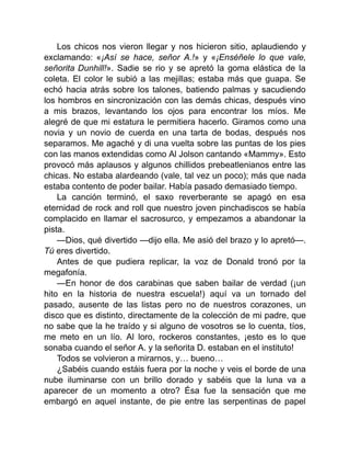 Los chicos nos vieron llegar y nos hicieron sitio, aplaudiendo y
exclamando: «¡Así se hace, señor A.!» y «¡Enséñele lo que vale,
señorita Dunhill!». Sadie se rio y se apretó la goma elástica de la
coleta. El color le subió a las mejillas; estaba más que guapa. Se
echó hacia atrás sobre los talones, batiendo palmas y sacudiendo
los hombros en sincronización con las demás chicas, después vino
a mis brazos, levantando los ojos para encontrar los míos. Me
alegré de que mi estatura le permitiera hacerlo. Giramos como una
novia y un novio de cuerda en una tarta de bodas, después nos
separamos. Me agaché y di una vuelta sobre las puntas de los pies
con las manos extendidas como Al Jolson cantando «Mammy». Esto
provocó más aplausos y algunos chillidos prebeatlenianos entre las
chicas. No estaba alardeando (vale, tal vez un poco); más que nada
estaba contento de poder bailar. Había pasado demasiado tiempo.
La canción terminó, el saxo reverberante se apagó en esa
eternidad de rock and roll que nuestro joven pinchadiscos se había
complacido en llamar el sacrosurco, y empezamos a abandonar la
pista.
—Dios, qué divertido —dijo ella. Me asió del brazo y lo apretó—.
Tú eres divertido.
Antes de que pudiera replicar, la voz de Donald tronó por la
megafonía.
—En honor de dos carabinas que saben bailar de verdad (¡un
hito en la historia de nuestra escuela!) aquí va un tornado del
pasado, ausente de las listas pero no de nuestros corazones, un
disco que es distinto, directamente de la colección de mi padre, que
no sabe que la he traído y si alguno de vosotros se lo cuenta, tíos,
me meto en un lío. Al loro, rockeros constantes, ¡esto es lo que
sonaba cuando el señor A. y la señorita D. estaban en el instituto!
Todos se volvieron a mirarnos, y… bueno…
¿Sabéis cuando estáis fuera por la noche y veis el borde de una
nube iluminarse con un brillo dorado y sabéis que la luna va a
aparecer de un momento a otro? Ésa fue la sensación que me
embargó en aquel instante, de pie entre las serpentinas de papel
 