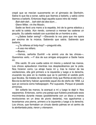 crepé que se mecían suavemente en el gimnasio de Denholm.
Sabía lo que iba a sonar, sabía que íbamos a bailarlo, y sabía cómo
íbamos a bailarlo. Entonces llegó aquella suave intro de metal:
Bah-dah-dah… bah-dah-da-dee-dum…
Glenn Miller. «In the Mood».
Sadie se llevó una mano a la espalda, tiró de la goma elástica y
se soltó la coleta. Aún riendo, comenzó a menear las caderas un
poquito. Su cabello resbaló con suavidad de un hombro a otro.
—¿Sabes bailar swing? —Elevando la voz para que me oyera
por encima de la música. Sabiendo que sabía. Sabiendo que
bailaría.
—¿Te refieres al lindy-hop? —preguntó ella.
—A eso me refiero.
—Bueno…
—Vamos, señorita Dunhill —la animó una de las chicas—.
Queremos verlo. —Y dos de sus amigas empujaron a Sadie hacia
mí.
Ella vaciló. Di una vuelta sobre mí mismo y extendí las manos.
Los chicos aplaudieron mientras nos desplazábamos por la pista.
Nos hicieron corro. La atraje hacia mí y, tras la menor de las
vacilaciones, ella giró primero a la izquierda y luego a la derecha,
cruzando los pies en la medida que se lo permitió el vestido pichi
que llevaba. Se trataba de la variación lindy que Richie-el-del-nichi y
Bevvie-la-del-ferry habían aprendido aquel día de otoño de 1958. La
que yo conocía como hellzapoppin. Por supuesto. Porque el pasado
armoniza.
Sin soltarle las manos, la acerqué a mí y luego la dejé ir. Nos
separamos. Entonces, como una pareja que hubiera practicado esos
movimientos durante meses (posiblemente con un disco a menos
revoluciones en un área de picnic desierta), nos agachamos y
levantamos una pierna, primero a la izquierda y luego a la derecha.
Los chicos, que formaban un círculo dando palmas en el centro de
la abrillantada pista, rieron y vitorearon.
 