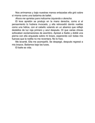 Nos arrimamos y bajo nuestras manos enlazadas ella giró sobre
sí misma como una bailarina de ballet.
Ahora me aprietas para indicarme izquierda o derecha.
El leve apretón se produjo en la mano derecha, como si el
pensamiento lo hubiera invocado, y ella retrocedió dando vueltas
como una hélice, con el cabello volando en un abanico que reflejó
destellos de luz roja primero y azul después. Oí que varias chicas
sofocaban exclamaciones de asombro. Apresé a Sadie y doblé una
pierna con ella arqueada sobre mi brazo, esperando con todas mis
fuerzas que la rodilla no me reventara. No lo hizo.
Me levanté. Ella me acompañó. Se despegó, después regresó a
mis brazos. Bailamos bajo las luces.
El baile es vida.
 