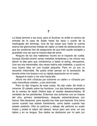 7
La fiesta terminó a las once, pero el Sunliner no enfiló el camino de
entrada de la casa de Sadie hasta las doce y cuarto de la
madrugada del domingo. Una de las cosas que nadie te cuenta
acerca del glamouroso trabajo de vigilar un baile de adolescentes es
que las carabinas han de asegurarse de que todo quede recogido y
guardado una vez que la música deja de sonar.
Ninguno de los dos hablamos mucho en el trayecto de vuelta.
Aunque Donald pinchó varias melodías tentadoras y los chicos nos
dieron la lata para que volviéramos a bailar el swing, rehusamos.
Una vez era memorable; dos veces habría sido indeleble, y quizá no
muy buena idea en una ciudad pequeña. Para mí ya era un
recuerdo imborrable. No podía evitar pensar en la sensación de
tenerla entre mis brazos o en su rápida respiración en mi rostro.
Apagué el motor y me volví hacia ella.
Ahora me dirá «Gracias por echarme un cable» o «Gracias por
esta maravillosa velada», y eso será todo.
Pero no dijo ninguna de esas cosas. No dijo nada. Se limitó a
mirarme. El cabello sobre los hombros. Los dos botones superiores
de la camisa de tejido Oxford bajo el vestido desabrochados. El
centelleo de los pendientes. Entonces nos echamos uno en brazos
del otro, primero tanteándonos, después estrechándonos con
fuerza. Nos besamos, pero aquello era más que besarse. Era como
comer cuando has estado hambriento, como beber cuando has
estado sediento. Olía su perfume y debajo del perfume su sudor
limpio y probé el sabor del tabaco, tenue pero aún acre, en sus
labios y en su lengua. Sus dedos se deslizaron por mi pelo (un
 