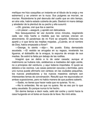 meñique me hizo cosquillas un instante en el lóbulo de la oreja y me
estremecí) y se unieron en la nuca. Sus pulgares se movían, se
movían. Rozándome la piel desnuda del cuello que en otro tiempo,
en otra vida, habría estado cubierta de pelo. Deslicé mi mano debajo
y alrededor de la plenitud de su pecho y ella susurró:
—Oh, gracias, creí que iba a caerme.
—Un placer —aseguré, y apreté con delicadeza.
Nos besuqueamos tal vez durante cinco minutos, respirando
cada vez más fuerte a medida que las caricias crecían en
atrevimiento. El parabrisas de mi Ford se empañó. Entonces me
apartó y vi que tenía las mejillas mojadas. ¿Cuándo, en el nombre
de Dios, había empezado a llorar?
—George, lo siento —dijo—. No puedo. Estoy demasiado
asustada. —El vestido se arrugaba en su regazo, revelando los
ligueros, el dobladillo de la enagua, la espuma de encaje de sus
medias. Se estiró la falda por debajo de las rodillas.
Imaginé que se debía a lo de estar casada; aunque el
matrimonio se hubiera roto, estábamos a mediados del siglo veinte,
no a principios del veintiuno, y aquí todavía importaba. O quizá se
debiera a los vecinos. Las casas parecían oscuras y dormidas, pero
uno nunca puede afirmarlo con certeza; en las ciudades pequeñas,
los nuevos predicadores y los nuevos maestros siempre son
interesantes temas de conversación. Resultó que me equivocaba en
ambas suposiciones, pero no había manera de que pudiera saberlo.
—Sadie, no tienes que hacer nada que no quieras. Yo no…
—No lo entiendes. No es que no quiera. No es eso por lo que
estoy asustada. Es porque nunca lo he hecho.
Sin darme tiempo a decir nada, salió del coche y corrió hacia la
casa hurgando en el bolso en busca de la llave. No miró atrás.
 