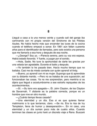 8
Llegué a casa a la una menos veinte y cuando salí del garaje iba
caminando con mi propia versión del Síndrome de las Pelotas
Azules. No había hecho más que encender las luces de la cocina
cuando el teléfono empezó a sonar. En 1961 aún faltan cuarenta
años para el identificador de llamadas, pero solo existía una persona
que me llamaría a esa hora y después de esa noche.
—¿George? Soy yo. —Parecía serena, pero su voz era espesa.
Había estado llorando. Y fuerte, a juzgar por el sonido.
—Hola, Sadie. No tuve la oportunidad de darte las gracias por
una velada tan agradable. Durante el baile y después.
—Yo también lo he pasado bien. Hacía mucho tiempo que no
bailaba. Casi me da miedo contarte con quién aprendí el lindy.
—Bueno, yo aprendí con mi ex mujer. Supongo que tú aprendiste
con tu distante marido. —Pero no se trataba de una suposición; así
funcionaban las cosas. Ya no me sorprendían, pero mentiría si os
dijera que llegué a acostumbrarme a ese extraño repiqueteo de los
acontecimientos.
—Sí. —Su tono era apagado—. Él. John Clayton, de los Clayton
de Savannah. Y distante es la palabra correcta, porque es un
hombre que vive en otro mundo.
—¿Cuánto tiempo llevas casada?
—Una eternidad y un día. Eso si es que quieres llamar
matrimonio a lo que teníamos, claro. —Se rio. Era la risa de Ivy
Templeton, llena de humor y desesperación—. En mi caso, una
eternidad y un día suman poco más de cuatro años. Cuando
terminen las clases en junio haré un discreto viaje a Reno. Buscaré
 