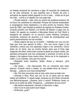 un trabajo temporal de camarera o algo. El requisito de residencia
es de seis semanas, lo que significa que a finales de julio o
principios de agosto podré pegarle un tiro a este… chiste en el que
me metí… como a un caballo con una pata rota.
—Puedo esperar —dije, pero en cuanto las palabras brotaron de
mi boca me cuestioné su veracidad. Porque los actores empezaban
a congregarse entre bastidores y la obra pronto se iniciaría. Para
junio de 1962, Lee Oswald ya estaría de regreso en Estados Unidos,
viviendo primero con Robert y la familia de Robert y luego con su
madre. En agosto se mudaría a Mercedes Street en Fort Worth y
trabajaría de soldador en la cercana Leslie Welding Company,
montando ventanas de aluminio y la clase de contrapuertas que
podía personalizarse con las iniciales.
—Estoy segura de que yo no podré. —Hablaba con una voz tan
baja que tuve que aguzar el oído—. Era una novia virgen a los
veintitrés y ahora soy una separada virgen a los veintiocho. Como
dicen en mi tierra, eso es mucho tiempo para que el fruto siga
colgando del árbol, sobre todo cuando la gente (tu propia madre, por
ejemplo) presupone que has empezado a practicar el tema de las
abejas y los pájaros hace cuatro años. Nunca se lo he explicado a
nadie, y si lo cuentas, creo que me moriré.
—Quedará entre nosotros, Sadie. Ahora y siempre. ¿Era
impotente?
—No exact… —Se interrumpió. Por un momento solo hubo
silencio. Cuando volvió a hablar, su voz estaba llena de horror—.
George… ¿esta es una línea compartida?
—No. Por tres cincuenta más al mes, esta nena es toda mía.
—Gracias a Dios. Pero aun así no es un tema que se deba
hablar por teléfono. Y, desde luego, tampoco en Al’s Diner comiendo
una Berrenburguesa. ¿Quieres venir a cenar? Podemos hacer un
picnic en el patio de atrás. Pongamos… ¿alrededor de las cinco?
—Me parece estupendo. Llevaré un bizcocho, o algo.
—Eso no es lo que quiero que traigas.
—Entonces, ¿qué?
 