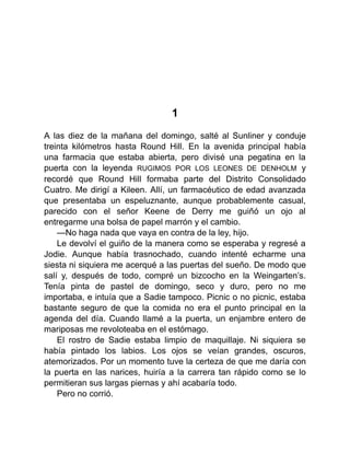 1
A las diez de la mañana del domingo, salté al Sunliner y conduje
treinta kilómetros hasta Round Hill. En la avenida principal había
una farmacia que estaba abierta, pero divisé una pegatina en la
puerta con la leyenda RUGIMOS POR LOS LEONES DE DENHOLM y
recordé que Round Hill formaba parte del Distrito Consolidado
Cuatro. Me dirigí a Kileen. Allí, un farmacéutico de edad avanzada
que presentaba un espeluznante, aunque probablemente casual,
parecido con el señor Keene de Derry me guiñó un ojo al
entregarme una bolsa de papel marrón y el cambio.
—No haga nada que vaya en contra de la ley, hijo.
Le devolví el guiño de la manera como se esperaba y regresé a
Jodie. Aunque había trasnochado, cuando intenté echarme una
siesta ni siquiera me acerqué a las puertas del sueño. De modo que
salí y, después de todo, compré un bizcocho en la Weingarten’s.
Tenía pinta de pastel de domingo, seco y duro, pero no me
importaba, e intuía que a Sadie tampoco. Picnic o no picnic, estaba
bastante seguro de que la comida no era el punto principal en la
agenda del día. Cuando llamé a la puerta, un enjambre entero de
mariposas me revoloteaba en el estómago.
El rostro de Sadie estaba limpio de maquillaje. Ni siquiera se
había pintado los labios. Los ojos se veían grandes, oscuros,
atemorizados. Por un momento tuve la certeza de que me daría con
la puerta en las narices, huiría a la carrera tan rápido como se lo
permitieran sus largas piernas y ahí acabaría todo.
Pero no corrió.
 