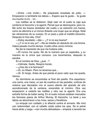—Entra —me invitó—. He preparado ensalada de pollo. —
Empezaron a temblarle los labios—. Espero que te guste… te guste
mu-mucho m-mi… mi…
Las rodillas se le doblaron. Dejé caer en el suelo la caja que
contenía el bizcocho y la agarré. Pensé que se desmayaría, pero no.
Me echó los brazos alrededor del cuello y se estrechó con fuerza,
como se aferraría a un tronco flotante una mujer que se ahoga. Noté
las vibraciones de su cuerpo. Di un paso y pisé el maldito bizcocho.
Después lo hizo ella. Chof.
—Estoy asustada —dijo—. ¿Y si no soy buena?
—¿Y si no lo soy yo? —No se trataba en absoluto de una broma.
Había pasado mucho tiempo. Cuatro años como mínimo.
No dio la impresión de que me hubiera oído.
—Él nunca me quiso. No de la manera que yo esperaba, y su
manera es la única que conozco. Los tocamientos, después la
escoba.
En el nombre de Dios, ¿qué…?
—Cálmate, Sadie. Respira hondo.
—¿Has ido a la farmacia?
—Sí, en Kileen. Pero no tenemos que…
—Sí. Sí tengo. Antes de que pierda el poco valor que me queda.
Vamos.
Su dormitorio se encontraba al final del pasillo. Era espartano:
una cama, una mesa, un par de cuadros en las paredes, cortinas de
cretona que danzaban con el suave aliento del aparato de aire
acondicionado de la ventana, encendido al mínimo. Otra vez
empezaron a cederle las rodillas y otra vez la agarré. Era una
extraña forma de bailar swing. En el suelo incluso estaban marcados
los famosos pasos de Arthur Murray. El bizcocho. La besé y sus
labios se abrocharon a los míos, secos y frenéticos.
La empujé con cuidado y la afiancé contra el armario. Me miró
con solemnidad, con el cabello caído sobre los ojos. Se lo peiné
hacia atrás y luego —con mucha delicadeza— empecé a lamerle los
 