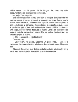 labios secos con la punta de la lengua. Lo hice despacio,
asegurándome de alcanzar las comisuras.
—¿Mejor? —pregunté.
Ella no contestó con la voz sino con la lengua. Sin presionar mi
cuerpo contra el suyo, empecé a explorar su larga figura con la
mano, muy despacio, sintiendo los rápidos latidos de su pulso a
ambos lados de la garganta, descendiendo a su pecho, a sus senos,
a su vientre, por la lisa inclinación de su hueso púbico, bordeando
una nalga, descendiendo después al muslo. La tela de sus vaqueros
susurró bajo la palma de mi mano. Ella se inclinó hacia atrás y su
cabeza golpeó la puerta.
—¡Oh! —exclamé—. ¿Estás bien?
Cerró los ojos.
—Estoy bien. No pares. Bésame un poco más. —Meneó la
cabeza—. No, no me beses. Mis labios. Lámeme otra vez. Me gusta
eso.
Obedecí. Suspiró y sus dedos resbalaron bajo mi cinturón en la
parte baja de la espalda. Después, buscaron la hebilla.
 