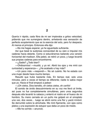 2
Quería ir rápido, cada fibra de mi ser imploraba a gritos velocidad,
pidiendo que me sumergiera dentro, anhelando esa sensación de
perfecto acoplamiento que es la esencia del acto, pero fui despacio.
Al menos al principio. Entonces ella dijo:
—No me hagas esperar, ya he aguantado suficiente.
Así que besé la sudorosa concavidad de su sien e impulsé mis
caderas hacia delante. Como si estuviéramos bailando una versión
horizontal del madison. Ella jadeó, se retiró un poco, y luego levantó
sus propias caderas para encontrarme.
—¿Sadie? ¿Todo bien?
—Ohdiosmíosí —musitó, y yo reí. Abrió los ojos y me miró con
curiosidad y esperanza—. ¿Ha acabado o hay más?
—Un poco más —respondí—. No sé cuánto. No he estado con
una mujer desde hace mucho tiempo.
Resultó que hubo bastante más. En tiempo real, solo unos
minutos, pero a veces el tiempo es diferente; nadie lo sabía mejor
que yo. Hacia el final empezó a jadear:
—¡Oh cielos, Dios bendito, oh cielos cielos, oh cariño!
El sonido de ávido descubrimiento en su voz me llevó al límite,
así pues no fue completamente simultáneo, pero unos segundos
después ella levantó la cabeza y enterró el rostro en el hueco de mi
hombro. Su mano cerrada en un puño me golpeó en el omoplato
una vez, dos veces… luego se abrió como una flor y yació inmóvil.
Se derrumbó sobre la almohada. Me miró fijamente, con ojos como
platos y una expresión de estupor que daba un poco de miedo.
—Me he corrido —anunció.
 