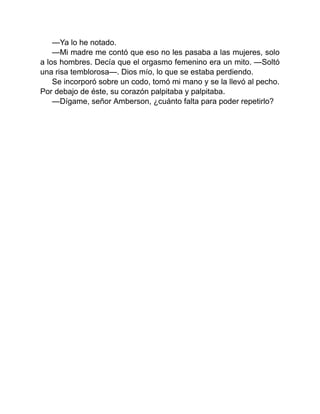 —Ya lo he notado.
—Mi madre me contó que eso no les pasaba a las mujeres, solo
a los hombres. Decía que el orgasmo femenino era un mito. —Soltó
una risa temblorosa—. Dios mío, lo que se estaba perdiendo.
Se incorporó sobre un codo, tomó mi mano y se la llevó al pecho.
Por debajo de éste, su corazón palpitaba y palpitaba.
—Dígame, señor Amberson, ¿cuánto falta para poder repetirlo?
 