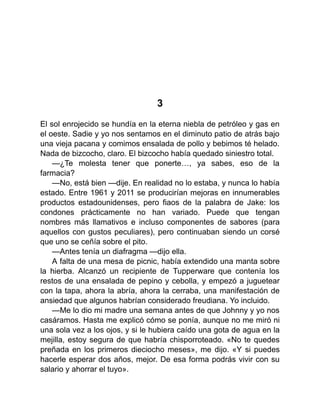 3
El sol enrojecido se hundía en la eterna niebla de petróleo y gas en
el oeste. Sadie y yo nos sentamos en el diminuto patio de atrás bajo
una vieja pacana y comimos ensalada de pollo y bebimos té helado.
Nada de bizcocho, claro. El bizcocho había quedado siniestro total.
—¿Te molesta tener que ponerte…, ya sabes, eso de la
farmacia?
—No, está bien —dije. En realidad no lo estaba, y nunca lo había
estado. Entre 1961 y 2011 se producirían mejoras en innumerables
productos estadounidenses, pero fiaos de la palabra de Jake: los
condones prácticamente no han variado. Puede que tengan
nombres más llamativos e incluso componentes de sabores (para
aquellos con gustos peculiares), pero continuaban siendo un corsé
que uno se ceñía sobre el pito.
—Antes tenía un diafragma —dijo ella.
A falta de una mesa de picnic, había extendido una manta sobre
la hierba. Alcanzó un recipiente de Tupperware que contenía los
restos de una ensalada de pepino y cebolla, y empezó a juguetear
con la tapa, ahora la abría, ahora la cerraba, una manifestación de
ansiedad que algunos habrían considerado freudiana. Yo incluido.
—Me lo dio mi madre una semana antes de que Johnny y yo nos
casáramos. Hasta me explicó cómo se ponía, aunque no me miró ni
una sola vez a los ojos, y si le hubiera caído una gota de agua en la
mejilla, estoy segura de que habría chisporroteado. «No te quedes
preñada en los primeros dieciocho meses», me dijo. «Y si puedes
hacerle esperar dos años, mejor. De esa forma podrás vivir con su
salario y ahorrar el tuyo».
 