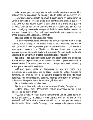 —No es el peor consejo del mundo. —Me mostraba cauto. Nos
hallábamos en un campo de minas, y ella lo sabía tan bien como yo.
—Johnny es profesor de ciencias. Es alto, pero no tanto como tú.
Estaba cansada de ir a los sitios con hombres más bajos que yo, y
creo que por esa razón accedí a salir con él la primera vez que me
lo pidió. Con el tiempo se convirtió en una costumbre. Se portaba
bien conmigo y no era de los que al final de la noche les crecen un
par de manos extra. Por entonces confundía esas cosas con el
amor. Era un poco ingenua, ¿verdad?
Hice un gesto de así así con la mano.
—Nos conocimos en la Universidad de Georgia del Sur y luego
conseguimos trabajo en el mismo instituto en Savannah. Era mixto,
pero privado. Estoy segura de que su padre tiró de un par de hilos
para que ocurriera. Los Clayton no tienen dinero (ahora ya no,
aunque en otro tiempo lo tuvieron), pero aún forman parte de la alta
sociedad de Savannah. Pobres pero refinados, ¿sabes?
No sabía —las cuestiones de quién era quién en la alta sociedad
nunca fueron importantes en mi época de crío—, pero murmuré un
asentimiento. Ella había pasado mucho tiempo incubando aquello y
ahora parecía casi hipnotizada.
—Bueno, pues tenía un diafragma, sí, en una cajita muy
femenina, con una rosa en la tapa. Nunca lo utilicé. Nunca lo
necesité. Al final lo tiré a la basura después de uno de esos
escapes. Así lo llamaba él, escape. «Tengo que darle un escape»,
solía decir. Después venía la escoba. ¿Entiendes?
No entendía nada en absoluto.
Sadie se echó a reír, y de nuevo me recordó a Ivy Templeton.
—¡Dos años, dijo! ¡Podríamos haber esperado veinte y sin
necesidad de diafragma!
—¿Qué pasaba? —La agarré ligeramente por la parte superior
de los brazos—. ¿Te pegaba? ¿Te pegaba con el mango de una
escoba? —Existía otra manera de utilizar un mango de escoba
(había leído Última salida Brooklyn), pero no parecía que se tratara
 