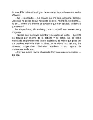 de eso. Ella había sido virgen, de acuerdo; la prueba estaba en las
sábanas.
—No —respondió—. La escoba no era para pegarme, George.
Creo que no puedo seguir hablando de esto. Ahora no. Me siento…,
no sé…, como una botella de gaseosa que han agitado. ¿Sabes lo
que quiero?
Lo sospechaba; sin embargo, me comporté con corrección y
pregunté.
—Quiero que me lleves adentro y me quites el tapón. —Levantó
los brazos por encima de la cabeza y se estiró. No se había
molestado en ponerse otra vez el sujetador, de modo que pude ver
sus pechos elevarse bajo la blusa. A la última luz del día, los
pezones proyectaban diminutas sombras, como signos de
puntuación, en la tela.
—Hoy no quiero revivir el pasado. Hoy solo quiero burbujear —
dijo ella.
 