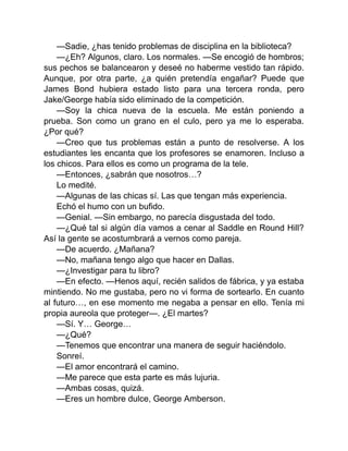 —Sadie, ¿has tenido problemas de disciplina en la biblioteca?
—¿Eh? Algunos, claro. Los normales. —Se encogió de hombros;
sus pechos se balancearon y deseé no haberme vestido tan rápido.
Aunque, por otra parte, ¿a quién pretendía engañar? Puede que
James Bond hubiera estado listo para una tercera ronda, pero
Jake/George había sido eliminado de la competición.
—Soy la chica nueva de la escuela. Me están poniendo a
prueba. Son como un grano en el culo, pero ya me lo esperaba.
¿Por qué?
—Creo que tus problemas están a punto de resolverse. A los
estudiantes les encanta que los profesores se enamoren. Incluso a
los chicos. Para ellos es como un programa de la tele.
—Entonces, ¿sabrán que nosotros…?
Lo medité.
—Algunas de las chicas sí. Las que tengan más experiencia.
Echó el humo con un bufido.
—Genial. —Sin embargo, no parecía disgustada del todo.
—¿Qué tal si algún día vamos a cenar al Saddle en Round Hill?
Así la gente se acostumbrará a vernos como pareja.
—De acuerdo. ¿Mañana?
—No, mañana tengo algo que hacer en Dallas.
—¿Investigar para tu libro?
—En efecto. —Henos aquí, recién salidos de fábrica, y ya estaba
mintiendo. No me gustaba, pero no vi forma de sortearlo. En cuanto
al futuro…, en ese momento me negaba a pensar en ello. Tenía mi
propia aureola que proteger—. ¿El martes?
—Sí. Y… George…
—¿Qué?
—Tenemos que encontrar una manera de seguir haciéndolo.
Sonreí.
—El amor encontrará el camino.
—Me parece que esta parte es más lujuria.
—Ambas cosas, quizá.
—Eres un hombre dulce, George Amberson.
 