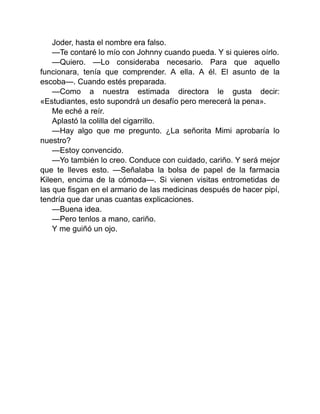 Joder, hasta el nombre era falso.
—Te contaré lo mío con Johnny cuando pueda. Y si quieres oírlo.
—Quiero. —Lo consideraba necesario. Para que aquello
funcionara, tenía que comprender. A ella. A él. El asunto de la
escoba—. Cuando estés preparada.
—Como a nuestra estimada directora le gusta decir:
«Estudiantes, esto supondrá un desafío pero merecerá la pena».
Me eché a reír.
Aplastó la colilla del cigarrillo.
—Hay algo que me pregunto. ¿La señorita Mimi aprobaría lo
nuestro?
—Estoy convencido.
—Yo también lo creo. Conduce con cuidado, cariño. Y será mejor
que te lleves esto. —Señalaba la bolsa de papel de la farmacia
Kileen, encima de la cómoda—. Si vienen visitas entrometidas de
las que fisgan en el armario de las medicinas después de hacer pipí,
tendría que dar unas cuantas explicaciones.
—Buena idea.
—Pero tenlos a mano, cariño.
Y me guiñó un ojo.
 