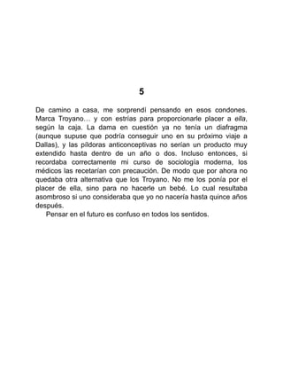 5
De camino a casa, me sorprendí pensando en esos condones.
Marca Troyano… y con estrías para proporcionarle placer a ella,
según la caja. La dama en cuestión ya no tenía un diafragma
(aunque supuse que podría conseguir uno en su próximo viaje a
Dallas), y las píldoras anticonceptivas no serían un producto muy
extendido hasta dentro de un año o dos. Incluso entonces, si
recordaba correctamente mi curso de sociología moderna, los
médicos las recetarían con precaución. De modo que por ahora no
quedaba otra alternativa que los Troyano. No me los ponía por el
placer de ella, sino para no hacerle un bebé. Lo cual resultaba
asombroso si uno consideraba que yo no nacería hasta quince años
después.
Pensar en el futuro es confuso en todos los sentidos.
 
