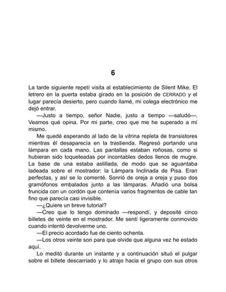 6
La tarde siguiente repetí visita al establecimiento de Silent Mike. El
letrero en la puerta estaba girado en la posición de CERRADO y el
lugar parecía desierto, pero cuando llamé, mi colega electrónico me
dejó entrar.
—Justo a tiempo, señor Nadie, justo a tiempo —saludó—.
Veamos qué opina. Por mi parte, creo que me he superado a mí
mismo.
Me quedé esperando al lado de la vitrina repleta de transistores
mientras él desaparecía en la trastienda. Regresó portando una
lámpara en cada mano. Las pantallas estaban roñosas, como si
hubieran sido toqueteadas por incontables dedos llenos de mugre.
La base de una estaba astillada, de modo que se aguantaba
ladeada sobre el mostrador: la Lámpara Inclinada de Pisa. Eran
perfectas, y así se lo comenté. Sonrió de oreja a oreja y puso dos
gramófonos embalados junto a las lámparas. Añadió una bolsa
fruncida con un cordón que contenía varios fragmentos de cable tan
fino que parecía casi invisible.
—¿Quiere un breve tutorial?
—Creo que lo tengo dominado —respondí, y deposité cinco
billetes de veinte en el mostrador. Me sentí ligeramente conmovido
cuando intentó devolverme uno.
—El precio acordado fue de ciento ochenta.
—Los otros veinte son para que olvide que alguna vez he estado
aquí.
Lo meditó durante un instante y a continuación situó el pulgar
sobre el billete descarriado y lo atrajo hacia el grupo con sus otros
 