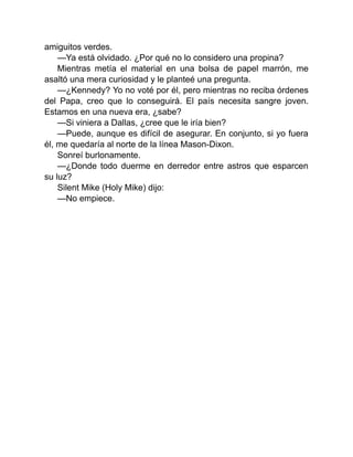 amiguitos verdes.
—Ya está olvidado. ¿Por qué no lo considero una propina?
Mientras metía el material en una bolsa de papel marrón, me
asaltó una mera curiosidad y le planteé una pregunta.
—¿Kennedy? Yo no voté por él, pero mientras no reciba órdenes
del Papa, creo que lo conseguirá. El país necesita sangre joven.
Estamos en una nueva era, ¿sabe?
—Si viniera a Dallas, ¿cree que le iría bien?
—Puede, aunque es difícil de asegurar. En conjunto, si yo fuera
él, me quedaría al norte de la línea Mason-Dixon.
Sonreí burlonamente.
—¿Donde todo duerme en derredor entre astros que esparcen
su luz?
Silent Mike (Holy Mike) dijo:
—No empiece.
 