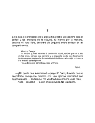 7
En la sala de profesores de la planta baja había un casillero para el
correo y los anuncios de la escuela. El martes por la mañana,
durante mi hora libre, encontré un pequeño sobre sellado en mi
compartimiento.
Querido George:
Si todavía quieres llevarme a cenar esta noche, tendrá que ser a eso
de las cinco, porque esta semana y la siguiente tendré que levantarme
temprano para preparar la Subasta Otoñal de Libros. A lo mejor podríamos
ir a mi casa para el postre.
Tengo bizcocho, por si te apetece un trozo.
SADIE
—¿De qué te ríes, Amberson? —preguntó Danny Laverty, que se
encontraba corrigiendo deberes con una ojerosa intensidad que
sugería resaca—. Cuéntame, me vendría bien echarme unas risas.
—Nada —respondí—. Es un chiste privado. No lo pillarías.
 