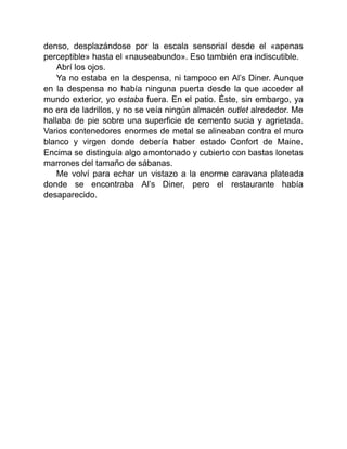 denso, desplazándose por la escala sensorial desde el «apenas
perceptible» hasta el «nauseabundo». Eso también era indiscutible.
Abrí los ojos.
Ya no estaba en la despensa, ni tampoco en Al’s Diner. Aunque
en la despensa no había ninguna puerta desde la que acceder al
mundo exterior, yo estaba fuera. En el patio. Éste, sin embargo, ya
no era de ladrillos, y no se veía ningún almacén outlet alrededor. Me
hallaba de pie sobre una superficie de cemento sucia y agrietada.
Varios contenedores enormes de metal se alineaban contra el muro
blanco y virgen donde debería haber estado Confort de Maine.
Encima se distinguía algo amontonado y cubierto con bastas lonetas
marrones del tamaño de sábanas.
Me volví para echar un vistazo a la enorme caravana plateada
donde se encontraba Al’s Diner, pero el restaurante había
desaparecido.
 