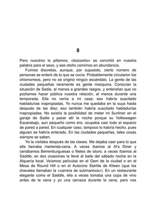 8
Pero nosotros lo pillamos; «bizcocho» se convirtió en nuestra
palabra para el sexo, y ese otoño comimos en abundancia.
Fuimos discretos, aunque, por supuesto, cierto número de
personas se enteró de lo que se cocía. Probablemente circularon los
chismorreos, pero no se originó ningún escándalo. La gente de las
ciudades pequeñas raramente es gente mezquina. Conocían la
situación de Sadie, al menos a grandes rasgos, y entendían que no
podíamos hacer pública nuestra relación, al menos durante una
temporada. Ella no venía a mi casa; eso habría suscitado
habladurías inapropiadas. Yo nunca me quedaba en la suya hasta
después de las diez; eso también habría suscitado habladurías
inapropiadas. No existía la posibilidad de meter mi Sunliner en el
garaje de Sadie y pasar allí la noche porque su Volkswagen
Escarabajo, aun pequeño como era, ocupaba casi todo el espacio
de pared a pared. En cualquier caso, tampoco lo habría hecho, pues
alguien se habría enterado. En las ciudades pequeñas, tales cosas
siempre se saben.
Yo la visitaba después de las clases. Me dejaba caer para lo que
ella llamaba merienda-cena. A veces íbamos al Al’s Diner y
cenábamos Berrenburguesas o filetes de siluro; a veces íbamos al
Saddle; en dos ocasiones la llevé al baile del sábado noche en la
Alquería local. Veíamos películas en el Gem de la ciudad o en el
Mesa de Round Hill o en el Autocine Starlite de Kileen (que los
chavales llamaban la «carrera de submarinos»). En un restaurante
elegante como el Saddle, ella a veces tomaba una copa de vino
antes de la cena y yo una cerveza durante la cena, pero nos
 