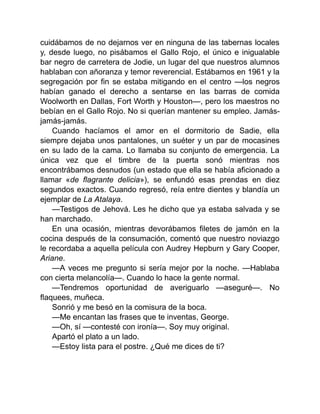 cuidábamos de no dejarnos ver en ninguna de las tabernas locales
y, desde luego, no pisábamos el Gallo Rojo, el único e inigualable
bar negro de carretera de Jodie, un lugar del que nuestros alumnos
hablaban con añoranza y temor reverencial. Estábamos en 1961 y la
segregación por fin se estaba mitigando en el centro —los negros
habían ganado el derecho a sentarse en las barras de comida
Woolworth en Dallas, Fort Worth y Houston—, pero los maestros no
bebían en el Gallo Rojo. No si querían mantener su empleo. Jamás-
jamás-jamás.
Cuando hacíamos el amor en el dormitorio de Sadie, ella
siempre dejaba unos pantalones, un suéter y un par de mocasines
en su lado de la cama. Lo llamaba su conjunto de emergencia. La
única vez que el timbre de la puerta sonó mientras nos
encontrábamos desnudos (un estado que ella se había aficionado a
llamar «de flagrante delicia»), se enfundó esas prendas en diez
segundos exactos. Cuando regresó, reía entre dientes y blandía un
ejemplar de La Atalaya.
—Testigos de Jehová. Les he dicho que ya estaba salvada y se
han marchado.
En una ocasión, mientras devorábamos filetes de jamón en la
cocina después de la consumación, comentó que nuestro noviazgo
le recordaba a aquella película con Audrey Hepburn y Gary Cooper,
Ariane.
—A veces me pregunto si sería mejor por la noche. —Hablaba
con cierta melancolía—. Cuando lo hace la gente normal.
—Tendremos oportunidad de averiguarlo —aseguré—. No
flaquees, muñeca.
Sonrió y me besó en la comisura de la boca.
—Me encantan las frases que te inventas, George.
—Oh, sí —contesté con ironía—. Soy muy original.
Apartó el plato a un lado.
—Estoy lista para el postre. ¿Qué me dices de ti?
 