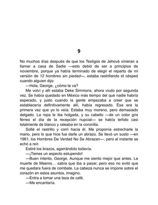 9
No muchos días después de que los Testigos de Jehová vinieran a
llamar a casa de Sadie —esto debió de ser a principios de
noviembre, porque ya había terminado de elegir el reparto de mi
versión de 12 hombres sin piedad—, estaba rastrillando el césped
cuando alguien dijo:
—Hola, George, ¿cómo te va?
Me volví y allí estaba Deke Simmons, ahora viudo por segunda
vez. Se había quedado en México más tiempo del que nadie habría
esperado, y justo cuando la gente empezaba a creer que se
establecería definitivamente allí, había regresado. Ésa era la
primera vez que yo lo veía. Estaba muy moreno, pero demasiado
delgado. La ropa le iba holgada, y su cabello —de un color gris
férreo el día de la recepción nupcial— se había teñido casi
totalmente de blanco y raleaba en la coronilla.
Solté el rastrillo y corrí hacia él. Me proponía estrecharle la
mano, pero lo que hice fue darle un abrazo. Se llevó un susto —en
1961, los Hombres De Verdad No Se Abrazan—, pero al instante se
echó a reír.
Estiré los brazos, agarrándolo todavía.
—¡Tienes un aspecto estupendo!
—Buen intento, George. Aunque me siento mejor que antes. La
muerte de Meems… sabía que iba a pasar, pero eso no evitó que
me quedara fuera de combate. La cabeza nunca se impone sobre el
corazón en estos asuntos, imagino.
—Entra a tomar una taza de café.
—Me encantaría.
 