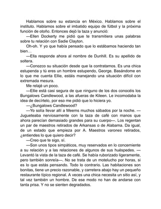 Hablamos sobre su estancia en México. Hablamos sobre el
instituto. Hablamos sobre el imbatido equipo de fútbol y la próxima
función de otoño. Entonces dejó la taza y anunció:
—Ellen Dockerty me pidió que te transmitiera unas palabras
sobre tu relación con Sadie Clayton.
Oh-oh. Y yo que había pensado que lo estábamos haciendo tan
bien…
—Ella responde ahora al nombre de Dunhill. Es su apellido de
soltera.
—Conozco su situación desde que la contratamos. Es una chica
estupenda y tú eres un hombre estupendo, George. Basándome en
lo que me cuenta Ellie, estáis manejando una situación difícil con
extremada mesura.
Me relajé un poco.
—Ellie está casi segura de que ninguno de los dos conocéis los
Bungalows Candlewood, a las afueras de Kileen. Le incomodaba la
idea de decírtelo, por eso me pidió que lo hiciera yo.
—¿Bungalows Candlewood?
—Yo solía llevar allí a Meems muchos sábados por la noche. —
Jugueteaba nerviosamente con la taza de café con manos que
ahora parecían demasiado grandes para su cuerpo—. Los regentan
un par de maestros retirados de Arkansas o de Alabama. Da igual,
de un estado que empieza por A. Maestros varones retirados,
¿entiendes lo que quiero decir?
—Creo que te sigo, sí.
—Son unos tipos simpáticos, muy reservados en lo concerniente
a su relación y a las relaciones de algunos de sus huéspedes. —
Levantó la vista de la taza de café. Se había ruborizado ligeramente,
pero también sonreía—. No se trata de un motelucho por horas, si
es lo que estás pensando. Todo lo contrario. Las habitaciones son
bonitas, tiene un precio razonable, y carretera abajo hay un pequeño
restaurante típico regional. A veces una chica necesita un sitio así, y
tal vez también un hombre. De ese modo no han de andarse con
tanta prisa. Y no se sienten degradados.
 